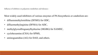 Influence of inhibitors on polyamine metabolism and tolerance :
Most widely used inhibitors of various enzymes of PA biosynthesis or catabolism are:
• difluoromethylornithine (DFMO) for ODC,
• difluormethylarginine (DFMA) for ADC,
• methylglyoxalbisguanylhydrazine (MGBG) for SAMDC,
• cyclohexamine (CHA) for SPMS,
• aminoguanidine (AG) for DAO, and others.
 