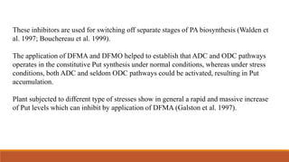 These inhibitors are used for switching off separate stages of PA biosynthesis (Walden et
al. 1997; Bouchereau et al. 1999).
The application of DFMA and DFMO helped to establish that ADC and ODC pathways
operates in the constitutive Put synthesis under normal conditions, whereas under stress
conditions, both ADC and seldom ODC pathways could be activated, resulting in Put
accumulation.
Plant subjected to different type of stresses show in general a rapid and massive increase
of Put levels which can inhibit by application of DFMA (Galston et al. 1997).
 