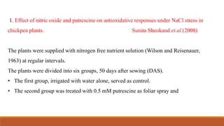 1. Effect of nitric oxide and putrescine on antioxidative responses under NaCl stress in
chickpea plants. Sunita Sheokand et.al.(2008)
The plants were supplied with nitrogen free nutrient solution (Wilson and Reisenauer,
1963) at regular intervals.
The plants were divided into six groups, 50 days after sowing (DAS).
• The first group, irrigated with water alone, served as control.
• The second group was treated with 0.5 mM putrescine as foliar spray and
 