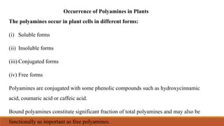 Occurrence of Polyamines in Plants
The polyamines occur in plant cells in different forms:
(i) Soluble forms
(ii) Insoluble forms
(iii) Conjugated forms
(iv) Free forms
Polyamines are conjugated with some phenolic compounds such as hydroxycinnamic
acid, coumaric acid or caffeic acid.
Bound polyamines constitute significant fraction of total polyamines and may also be
functionally as important as free polyamines.
 