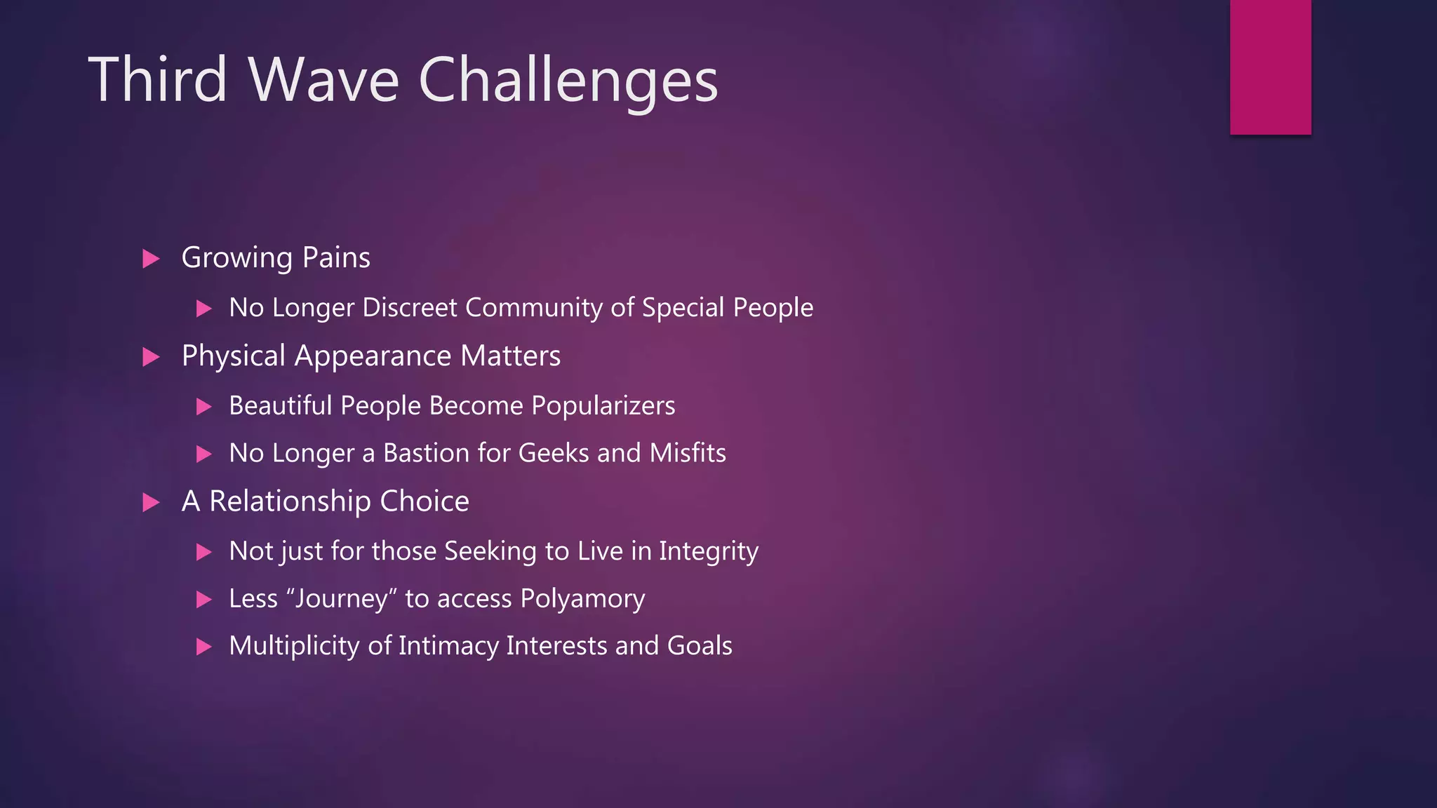 Third Wave Challenges
 Growing Pains
 No Longer Discreet Community of Special People
 Physical Appearance Matters
 Beautiful People Become Popularizers
 No Longer a Bastion for Geeks and Misfits
 A Relationship Choice
 Not just for those Seeking to Live in Integrity
 Less “Journey” to access Polyamory
 Multiplicity of Intimacy Interests and Goals
 