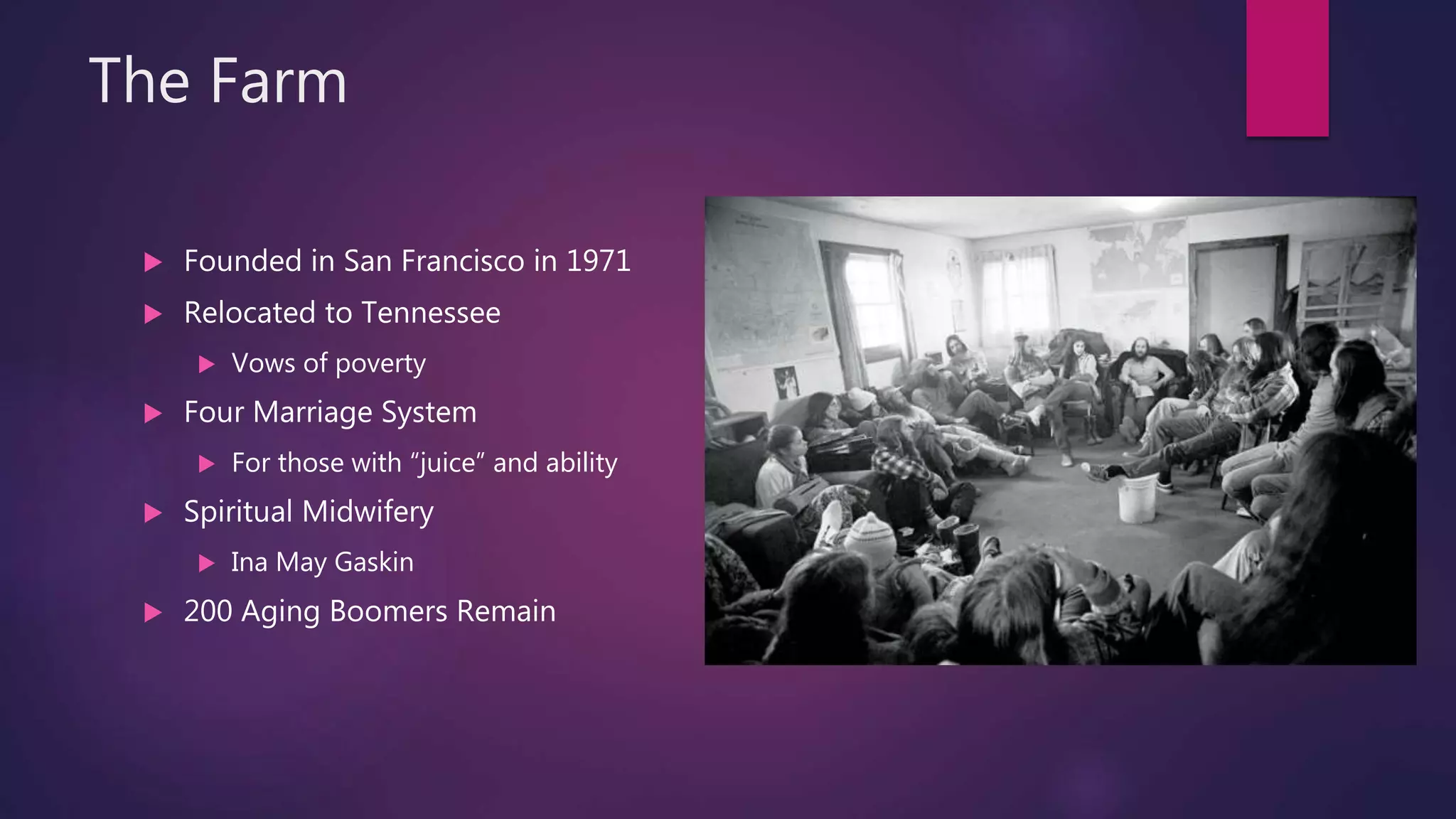 The Farm
 Founded in San Francisco in 1971
 Relocated to Tennessee
 Vows of poverty
 Four Marriage System
 For those with “juice” and ability
 Spiritual Midwifery
 Ina May Gaskin
 200 Aging Boomers Remain
 