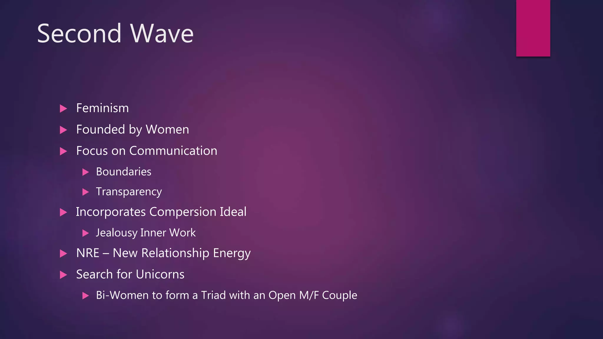 Second Wave
 Feminism
 Founded by Women
 Focus on Communication
 Boundaries
 Transparency
 Incorporates Compersion Ideal
 Jealousy Inner Work
 NRE – New Relationship Energy
 Search for Unicorns
 Bi-Women to form a Triad with an Open M/F Couple
 