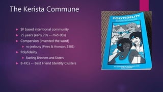 The Kerista Commune
 SF based intentional community
 25 years (early 70s -- mid-90s)
 Compersion (invented the word)
 ...