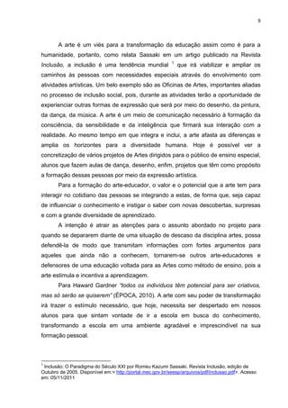 9



       A arte é um viés para a transformação da educação assim como é para a
humanidade, portanto, como relata Sassaki em um artigo publicado na Revista
                                                           1
Inclusão, a inclusão é uma tendência mundial                   que irá viabilizar e ampliar os
caminhos às pessoas com necessidades especiais através do envolvimento com
atividades artísticas. Um belo exemplo são as Oficinas de Artes, importantes aliadas
no processo de inclusão social, pois, durante as atividades terão a oportunidade de
experienciar outras formas de expressão que será por meio do desenho, da pintura,
da dança, da música. A arte é um meio de comunicação necessário à formação da
consciência, da sensibilidade e da inteligência que firmará sua interação com a
realidade. Ao mesmo tempo em que integra e inclui, a arte afasta as diferenças e
amplia os horizontes para a diversidade humana. Hoje é possível ver a
concretização de vários projetos de Artes dirigidos para o público de ensino especial,
alunos que fazem aulas de dança, desenho, enfim, projetos que têm como propósito
a formação dessas pessoas por meio da expressão artística.
       Para a formação do arte-educador, o valor e o potencial que a arte tem para
interagir no cotidiano das pessoas se integrando a estas, de forma que, seja capaz
de influenciar o conhecimento e instigar o saber com novas descobertas, surpresas
e com a grande diversidade de aprendizado.
       A intenção é atrair as atenções para o assunto abordado no projeto para
quando se depararem diante de uma situação de descaso da disciplina artes, possa
defendê-la de modo que transmitam informações com fortes argumentos para
aqueles que ainda não a conhecem, tornarem-se outros arte-educadores e
defensores de uma educação voltada para as Artes como método de ensino, pois a
arte estimula e incentiva a aprendizagem.
       Para Haward Gardner “todos os indivíduos têm potencial para ser criativos,
mas só serão se quiserem” (ÉPOCA, 2010). A arte com seu poder de transformação
irá trazer o estímulo necessário, que hoje, necessita ser despertado em nossos
alunos para que sintam vontade de ir a escola em busca do conhecimento,
transformando a escola em uma ambiente agradável e imprescindível na sua
formação pessoal.



1
 Inclusão: O Paradigma do Século XXI por Romeu Kazumi Sassaki. Revista Inclusão, edição de
Outubro de 2005. Disponível em:< http://portal.mec.gov.br/seesp/arquivos/pdf/inclusao.pdf>. Acesso
em: 05/11/2011
 