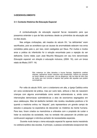10



3-DESENVOLVIMENTO


3.1- Contexto Histórico Da Educação Especial




      A contextualização da educação especial faz-se necessário para que
possamos entender o que de fato aconteceu desde os primórdios da educação até
os dias atuais.
      Nas antigas civilizações, até meados do século XV, “os deficientes” eram
sacrificados, pois se acreditava que as causas da anormalidade estavam nos erros
cometidos pelos pais e, por isso, eram castigados por Deus. Por muitos e muitos
anos a prática do infanticídio foi à solução encontrada para a rejeição do ser
deficiente. Como relata Juan José Mouriño Mosquera em seu livro denominado
Educação especial: em direção à educação inclusiva, (2004: 16), com um breve
relato de Misés (1977: 14)




                     Nós matamos os cães danados e touros ferozes, degolamos ovelhas
                     doentes, asfixiamos recém nascidos mal constituídos, mesmo as crianças
                     se forem débeis ou anormais, nós as afogamos, não se trata de ódio mas
                     de razão que nos convida a separar das partes são aquelas que podem
                     corrompê-las.



      Por volta do século XVIII, com o cristianismo em alta, a Igreja Católica entra
em cena condenando tal prática, mas por outro lado, atribuía o fato de nascerem
crianças com alguma anormalidade como sendo sobrenaturais e, ainda como
intervenções demoníacas submetendo-as a atos de exorcismos segregados em
seus calabouços. Mas tal desfecho também não revelou resultados positivos e foi
quando a medicina entrou na “disputa”, pois representava um grande campo de
estudos e pesquisa na expectativa de desvendar os mistérios da mente humana.
Para isso, foram criados os manicômios e orfanatos com o propósito de cuidar e
tratar os excluídos da sociedade, mas na verdade não passavam de prisões que
continuavam segregar o indivíduo portador de necessidades especiais.
       Durante muito tempo o tema educação especial foi apenas teoria inexistindo
no cotidiano-prático das escolas. A princípio, a pessoa considerada excepcional não
 