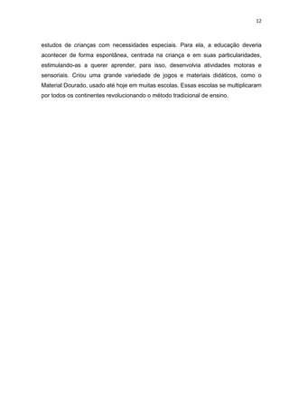 12



estudos de crianças com necessidades especiais. Para ela, a educação deveria
acontecer de forma espontânea, centrada na criança e em suas particularidades,
estimulando-as a querer aprender, para isso, desenvolvia atividades motoras e
sensoriais. Criou uma grande variedade de jogos e materiais didáticos, como o
Material Dourado, usado até hoje em muitas escolas. Essas escolas se multiplicaram
por todos os continentes revolucionando o método tradicional de ensino.
 