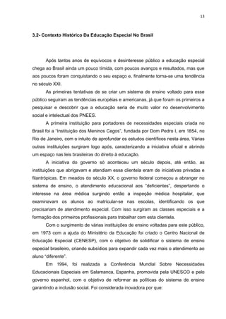 13



3.2- Contexto Histórico Da Educação Especial No Brasil




       Após tantos anos de equívocos e desinteresse público a educação especial
chega ao Brasil ainda um pouco tímida, com poucos avanços e resultados, mas que
aos poucos foram conquistando o seu espaço e, finalmente torna-se uma tendência
no século XXI.
       As primeiras tentativas de se criar um sistema de ensino voltado para esse
público seguiram as tendências européias e americanas, já que foram os primeiros a
pesquisar e descobrir que a educação seria de muito valor no desenvolvimento
social e intelectual dos PNEES.
       A primeira instituição para portadores de necessidades especiais criada no
Brasil foi a “Instituição dos Meninos Cegos”, fundada por Dom Pedro I, em 1854, no
Rio de Janeiro, com o intuito de aprofundar os estudos científicos nesta área. Várias
outras instituições surgiram logo após, caracterizando a iniciativa oficial e abrindo
um espaço nas leis brasileiras do direito à educação.
       A iniciativa do governo só aconteceu um século depois, até então, as
instituições que abrigavam e atendiam essa clientela eram de iniciativas privadas e
filantrópicas. Em meados do século XX, o governo federal começou a abranger no
sistema de ensino, o atendimento educacional aos “deficientes”, despertando o
interesse na área médica surgindo então a inspeção médica hospitalar, que
examinavam os alunos ao matricular-se nas escolas, identificando os que
precisariam de atendimento especial. Com isso surgiram as classes especiais e a
formação dos primeiros profissionais para trabalhar com esta clientela.
       Com o surgimento de várias instituições de ensino voltadas para este público,
em 1973 com a ajuda do Ministério da Educação foi criado o Centro Nacional de
Educação Especial (CENESP), com o objetivo de solidificar o sistema de ensino
especial brasileiro, criando subsídios para expandir cada vez mais o atendimento ao
aluno “diferente”.
       Em 1994, foi realizada a Conferência Mundial Sobre Necessidades
Educacionais Especiais em Salamanca, Espanha, promovida pela UNESCO e pelo
governo espanhol, com o objetivo de reformar as políticas do sistema de ensino
garantindo a inclusão social. Foi considerada inovadora por que:
 