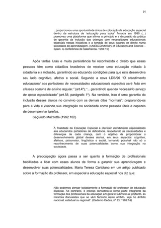 14




                     ...proporcionou uma oportunidade única de colocação da educação especial
                     dentro da estrutura de „educação para todos‟ firmada em 1990 (...)
                     promoveu uma plataforma que afirma o princípio e a discussão da prática
                     de garantia da inclusão das crianças com necessidades educacionais
                     especiais nestas iniciativas e a tomada de seus lugares de direito numa
                     sociedade de aprendizagem. (UNESCO/Ministry of Education and Science –
                     Spain. A conferência de Salamanca, 1994:15)



      Após tantas lutas e muita persistência foi reconhecido o direito que essas
pessoas têm como cidadãos brasileiros de receber uma educação voltada à
cidadania e a inclusão, garantindo ao educando condições para que este desenvolva
seu lado cognitivo, afetivo e social. Segundo a nova LDB/96 ”O atendimento
educacional aos portadores de necessidades educacionais especiais será feito em
classes comuns de ensino regular.” (art.4º); “... garantindo quando necessário serviço
de apoio especializado” (art.58, parágrafo 1º). Na verdade, isso é uma garantia da
inclusão desses alunos no convívio com os demais ditos “normais”, preparando-os
para a vida e visando sua integração na sociedade como pessoas úteis e capazes
de desempenhar tarefas.
      Segundo Mazzotta (1992:102)


                     A finalidade da Educação Especial é oferecer atendimento especializado
                     aos educandos portadores de deficiência, respeitando as necessidades e
                     diferenças de cada criança, com o objetivo de proporcionar o
                     desenvolvimento global desses alunos, em seus aspectos: cognitivo,
                     afetivos, psicomotor, lingüístico e social, tornando possível não só o
                     reconhecimento de suas potencialidades como sua integração na
                     sociedade.


      A preocupação agora passa a ser quanto à formação de profissionais
habilitados a lidar com esses alunos de forma a garantir sua aprendizagem e
desenvolver suas potencialidades. Maria Teresa Cartolano em um artigo publicado
sobre a formação do professor, em especial a educação especial nos diz que:



                     Não podemos pensar isoladamente a formação do professor de educação
                     especial. Ao contrário, é preciso considerá-la como parte integrante da
                     formação dos profissionais da educação em geral e submetê-la, portanto, às
                     mesmas discussões que se vêm fazendo neste âmbito, seja no âmbito
                     nacional, estadual ou regional”. (Caderno Cedes, nº 23, 1989:14)
 