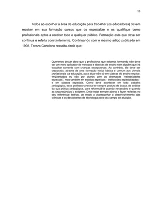 15



      Todos ao escolher a área de educação para trabalhar (os educadores) devem
receber em sua formação cursos que os especialize e os qualifique como
profissionais aptos a receber todo e qualquer público. Formação esta que deve ser
contínua e refeita constantemente. Continuando com o mesmo artigo publicado em
1998, Tereza Cartolano ressalta ainda que:




                    Queremos deixar claro que o profissional que estamos formando não deve
                    ser um mero aplicador de métodos e técnicas de ensino nem alguém que irá
                    trabalhar somente com crianças excepcionais. Ao contrário, ele deve ser
                    preparado, através de uma formação inicial básica e comum aos demais
                    profissionais da educação, para atuar não só em classes do ensino regular,
                    freqüentadas ou não por alunos com as chamadas “necessidades
                    especiais”, mas também em escolas especiais - instituições especializadas -
                    e em classes especiais. Como deve acontecer em todo trabalho
                    pedagógico, esse professor precisa ter sempre postura de busca, de análise
                    da sua prática pedagógica, para reformulá-la quando necessário e quando
                    as circunstâncias o exigirem. Deve estar sempre aberto a fazer revisões no
                    seu referencial teórico, de modo a acompanhar o desenvolvimento das
                    ciências e as descobertas da tecnologia para seu campo de atuação.
 