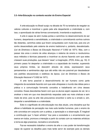16



3.3- Arte-Educação no contexto escolar do Ensino Especial




      A arte-educação no Brasil surgiu na década de 70 na tentativa de resgatar os
valores culturais e incentivar o gosto pela arte despertando a criatividade e, com
isso, o aprendizado de várias formas conversando, inventando e explorando.
      A arte é capaz de abrir muitas portas e caminhos no desenvolvimento do ser
humano, despertando a sensibilidade, a criatividade e concretizando sonhos outrora
tão distantes, caminhos estes que foram conquistados com muita luta, pois era um
sonho desacreditado pelo sistema de ensino tradicional e, portanto, desvalorizado.
(Lei de Diretrizes e Bases da Educação Nacional nº 5.692 de 1971). Mas, com o
passar dos anos o ensino de artes alcançou o sistema de ensino e revolucionou
seus métodos e técnicas passando a incentivar os alunos fazendo com que estes
criassem suas produções, que dessem “asas” a imaginação. (PCN, Artes, pg. 19). O
primeiro passo foi despertar a criatividade e a capacidade de inventar, superando
seus próprios limites, se descobrir através de obras, expressarem seus
pensamentos e sentimentos algo que até então não era possível por desobedecer
aos padrões educacionais e estéticos da época. (Lei de Diretrizes e Bases da
Educação Nacional nº 5.692 de 1971).
       A arte torna possível o desenvolvimento do ser humano como parte
integrante da sociedade fazendo com que este ultrapasse o mundo das idéias para a
prática e a comunicação formando conceitos e trabalhando em cima desses
conceitos. Essas descobertas fazem com que os alunos sejam capazes de ver, ler e
analisar o meio em que vive descobrindo respostas cada vez mais criativas e sem
medo de errar, pois na arte não procuramos encontrar o certo ou o errado e, sim,
despertar a sensibilidade e a criatividade.
      Este é o significado de arte-educação nos dias atuais, uma disciplina que faz
aflorar a habilidade de percepção nas mais sutis tarefas humanas, pois o ensino da
arte concretiza em conjunto com a prática, a apreciação e a observação. É inegável
a contribuição que “o fazer artístico” traz para a sociedade e o encantamento que
exerce em todos, promove a interação a partir do contato com os materiais artísticos
e torna-se algo prazeroso, recreativo e envolvente.
      Faz-se necessário trabalhar o ensino da arte e o seu poder de transformação
capaz de superar os desafios para mais tarde servir de exemplo para os demais
 