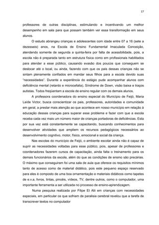 17



professores de outras disciplinas, estimulando e incentivando um melhor
desempenho em sala para que possam também ver essa transformação em seus
alunos.
      O estudo abrangeu crianças e adolescentes com idade entre 07 a 16 (sete a
dezesseis) anos, na Escola de Ensino Fundamental Imaculada Conceição,
atendendo somente de segunda a quinta-feira por falta de acessibilidade, pois, a
escola não é preparada tanto em estrutura física como em profissionais habilitados
para atender a esse público, causando evasão dos poucos que conseguem se
deslocar até o local, ou ainda, fazendo com que os pais dessas crianças não se
sintam plenamente confiados em mandar seus filhos para a escola devido suas
“necessidades”. Durante a experiência do estágio pude acompanhar alunos com
deficiência mental (retardo e microcefalia), Síndrome de Down, visão baixa e traços
autistas. Todos freqüentam a escola de ensino regular com os demais alunos.
      A professora coordenadora do ensino especial do Município de Feijó, Maria
Laíde Victor, busca conscientizar os pais, professores, autoridades e comunidade
em geral, a prestar mais atenção ao que acontece em nosso município em relação à
educação dessas crianças para superar esse problema e fazer com que a escola
receba cada vez mais um número maior de crianças portadoras de deficiências. Esta
por sua vez está constantemente se capacitando, buscando conhecimentos para
desenvolver atividades que ampliem os recursos pedagógicos necessários ao
desenvolvimento cognitivo, motor, físico, emocional e social da criança.
      Nas escolas do município de Feijó, o ambiente escolar ainda não é capaz de
suprir as necessidades voltadas para esse público, pois, apesar de professores e
coordenadores fazerem cursos de capacitação, ainda falta o treinamento para os
demais funcionários da escola, além do que as condições de ensino são precárias.
O máximo que conseguiram foi uma sala de aula que oferece os requisitos mínimos
tanto de acesso como de material didático, pois este pequeno espaço reservado
para eles é composto de uma boa ornamentação e materiais didáticos como tapetes
de e.v.a, livros, tintas, pincéis, vídeos, TV, dentre outros, como o computador, uma
importante ferramenta a ser utilizada no processo de ensino-aprendizagem.
      Numa pesquisa realizada por Filipe Et Alii em crianças com necessidades
especiais, em particular os que sofriam de paralisia cerebral revelou que a tarefa de
transcrever textos no computador
 