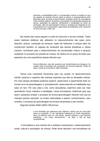 18



                    estimulou a sensibilidade táctil e a coordenação motora no teclado no que
                    diz respeito ao controle manual; expôs os alunos a correspondência entre
                    diferentes tipos de letras proporcionando situações direta de equivalência
                    entre símbolos gráficos; favoreceu a percepção da organização espacial de
                    escrita: separação de palavras, alinhamento e localização de sinais de
                    pontuação, além da aprendizagem intuitiva e analógica da ortografia de uso
                    e gramatical como a pontuação, organização de parágrafos, letra maiúscula
                    no início da frase. (1990: 39)



      Na maioria das vezes seguem à custa do improviso e da boa vontade. Todos
esses materiais didáticos são utilizados no desenvolvimento das aulas como
desenho, pintura, confecção de bonecos, teatro de fantoches e danças além de
contribuírem também no repasse de conteúdos das demais disciplinas e, dessa
maneira, contribuem para o desenvolvimento da coordenação motora e psíquica
auxiliando no processo de inclusão da criança. Os relatos de um grupo de teatro que
passaram por uma experiência dessas afirmam que:


                    Somos diferentes, mas não queremos ser transformados em desiguais. As
                    nossas vidas só precisam ser acrescidas de recursos especiais. (Peça de
                    teatro: Vozes da Consciência, Belo Horizonte)


      Temos uma importante ferramenta para nos auxiliar no desenvolvimento
mental, psíquico e cognitivo das crianças especiais que são as atividades lúdicas.
Por meio dessas atividades podemos explorar, desenvolver e experimentar todo um
mundo novo de aprendizagens e, principalmente, desenvolvendo as habilidades que
cada um tem. Por isso cabe a nós, como educadores, estarmos cada vez mais
aprendendo novos métodos e estratégias, novas brincadeiras, dinâmicas para que
assim, possamos ampliar o processo de ensino-aprendizagem fazendo com que as
crianças queiram aprender, se sintam estimuladas a adquirir conhecimentos, caso
contrário, o processo de aprendizagem se tornará mecanizado e sem sentido.
      Segundo Verden-Zöller (2004:139) brincar:


                    é uma atividade que realizamos sem objetivos, mesmo que por outro lado
                    tenha um propósito. E com freqüência realizamos de modo espontâneo,
                    tanto na infância como na vida adulta, quando fazemos o que fazemos
                    atendendo - em nosso emocionar-se - ao fazer e não às suas
                    conseqüências.


       A brincadeira é uma maneira de o professor acompanhar o desenvolvimento
social, cultural e psicológico da criança. Pode ainda descobrir nas brincadeiras de
 