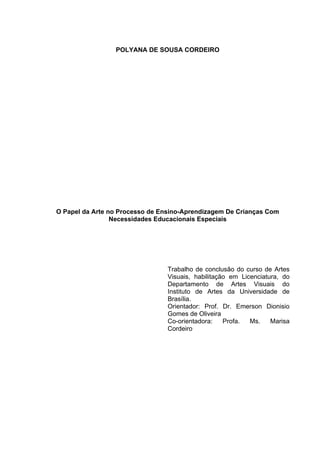 POLYANA DE SOUSA CORDEIRO




O Papel da Arte no Processo de Ensino-Aprendizagem De Crianças Com
                 Necessidades Educacionais Especiais




                                 Trabalho de conclusão do curso de Artes
                                 Visuais, habilitação em Licenciatura, do
                                 Departamento de Artes Visuais do
                                 Instituto de Artes da Universidade de
                                 Brasília.
                                 Orientador: Prof. Dr. Emerson Dionisio
                                 Gomes de Oliveira
                                 Co-orientadora:    Profa.  Ms.    Marisa
                                 Cordeiro
 