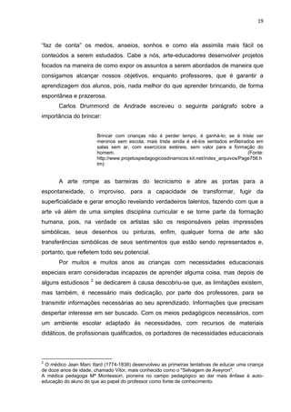 19



“faz de conta” os medos, anseios, sonhos e como ela assimila mais fácil os
conteúdos a serem estudados. Cabe a nós, arte-educadores desenvolver projetos
focados na maneira de como expor os assuntos a serem abordados de maneira que
consigamos alcançar nossos objetivos, enquanto professores, que é garantir a
aprendizagem dos alunos, pois, nada melhor do que aprender brincando, de forma
espontânea e prazerosa.
       Carlos Drummond de Andrade escreveu o seguinte parágrafo sobre a
importância do brincar:


                         Brincar com crianças não é perder tempo, é ganhá-lo; se é triste ver
                         meninos sem escola, mais triste ainda é vê-los sentados enfileirados em
                         salas sem ar, com exercícios estéreis, sem valor para a formação do
                         homem.                                                            (Fonte:
                         http://www.projetospedagogicosdinamicos.kit.net/index_arquivos/Page756.h
                         tm)


       A arte rompe as barreiras do tecnicismo e abre as portas para a
espontaneidade, o improviso, para a capacidade de transformar, fugir da
superficialidade e gerar emoção revelando verdadeiros talentos, fazendo com que a
arte vá além de uma simples disciplina curricular e se torne parte da formação
humana, pois, na verdade os artistas são os responsáveis pelas impressões
simbólicas, seus desenhos ou pinturas, enfim, qualquer forma de arte são
transferências simbólicas de seus sentimentos que estão sendo representados e,
portanto, que refletem todo seu potencial.
       Por muitos e muitos anos as crianças com necessidades educacionais
especiais eram consideradas incapazes de aprender alguma coisa, mas depois de
                     2
alguns estudiosos        se dedicarem à causa descobriu-se que, as limitações existem,
mas também, é necessário mais dedicação, por parte dos professores, para se
transmitir informações necessárias ao seu aprendizado. Informações que precisam
despertar interesse em ser buscado. Com os meios pedagógicos necessários, com
um ambiente escolar adaptado às necessidades, com recursos de materiais
didáticos, de profissionais qualificados, os portadores de necessidades educacionais



2
 O médico Jean Marc Itard (1774-1838) desenvolveu as primeiras tentativas de educar uma criança
de doze anos de idade, chamado Vitor, mais conhecido como o "Selvagem de Aveyron".
A médica pedagoga Mª Montessori, pioneira no campo pedagógico ao dar mais ênfase à auto-
educação do aluno do que ao papel do professor como fonte de conhecimento.
 