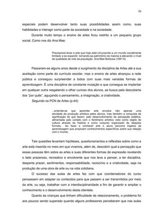 20



especiais podem desenvolver tanto suas possibilidades assim como, suas
habilidades e interagir como parte da sociedade e na sociedade.
      Durante muito tempo o ensino de artes ficou restrito a um pequeno grupo
social. Como nos diz Ana Mae:


                     Precisamos levar a arte que hoje está circunscrita a um mundo socialmente
                     limitado a se expandir, tornando-se patrimônio da maioria e elevando o nível
                     de qualidade de vida da população. Ana Mae Barbosa (1991:6)


      Passaram-se alguns anos desde o surgimento da disciplina de Artes até a sua
aceitação como parte do currículo escolar, mas o ensino de artes alcançou a rede
pública e conseguiu surpreender a todos com suas mais variadas formas de
aprendizagem. É uma disciplina de constante mutação e que consegue se implantar
em qualquer outra resgatando o olhar curioso dos alunos, as busca pela descoberta
dos “por quês”, aguçando o pensamento, a imaginação, a criatividade.
      Segundo os PCN de Artes (p.44):


                     ...entende-se que aprender arte envolve não apenas uma
                     atividade de produção artística pelos alunos, mas também a conquista da
                     significação do que fazem, pelo desenvolvimento da percepção estética,
                     alimentada pelo contato com o fenômeno artístico visto como objeto de
                     cultura através da história e como conjunto organizado de relações
                     formais... Ao fazer e conhecer arte o aluno percorre trajetos de
                     aprendizagem que propiciam conhecimentos específicos sobre sua relação
                     com o mundo.


      Tais questões levantam hipóteses, questionamentos e reflexões sobre como a
arte está inserida no meio em que vivemos, além de, descobrir qual a percepção que
essas pessoas têm sobre as artes e suas diferentes formas de expressão revelando
o lado prazeroso, recreativo e envolvente que nos leva a pensar, a ter disciplina,
desperta prazer, sentimentos, responsabilidade, raciocínio e a criatividade, seja na
produção de uma obra de arte ou na vida cotidiana.
      O sucesso das aulas de artes fez com que coordenadores do curso
pensassem em adaptar os conteúdos para que passem a ser transmitidos por meio
da arte, ou seja, trabalhar com a interdisciplinaridade a fim de garantir e ampliar o
conhecimento e o desenvolvimento desta clientela.
      Quanto às crianças que tinham dificuldade de relacionamento, o problema foi
aos poucos sendo superado quando alguns professores perceberam que nas aulas
 