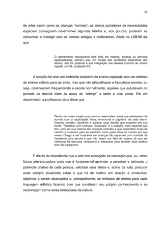 21



de artes assim como as crianças “normais”, os alunos portadores de necessidades
especiais conseguiam desenvolver algumas tarefas e, aos poucos, puderam se
comunicar e interagir com os demais colegas e professores. Ainda na LDB/96 diz
que



                    O atendimento educacional será feito em classes, escolas ou serviços
                    especializados, sempre que, em função das condições específicas dos
                    alunos, não for possível a sua integração nas classes comuns de ensino
                    regular. (art.58, parágrafo 2º);


      A solução foi criar um ambiente exclusivo de ensino especial, com um sistema
de ensino voltado para as artes, mas que não atrapalhasse a frequência escolar, ou
seja, continuariam frequentando a escola normalmente, aqueles que estudavam no
período da manhã iriam às aulas de “reforço” à tarde e vice versa. Em um
depoimento, a professora Lúcia disse que




                    Dentro de nosso projeto procuramos desenvolver aulas que estivessem de
                    acordo com a capacidade física, emocional e cognitiva de cada aluno.
                    Visando também, ajudá-los a superar cada desafio que surgirem em sua
                    frente. Trabalhar com crianças “especiais” é o trabalho mais especial que
                    tem, pois em sua maioria são crianças carentes e que dependem muito de
                    carinho e incentivo para se sentirem como parte ativa do mundo em que
                    vivem. Chega a ser frustrante ver crianças tão especiais com vontade de
                    freqüentar uma escola e que não fazem por falta de acesso, já que em
                    nenhuma há estrutura necessária e adequada para receber esse público
                    que não é pequeno.



      É diante da importância que a arte tem alcançado na educação que, eu, como
futura arte-educadora creio que é fundamental aprender a perceber e estimular o
potencial criativo de cada pessoa, valorizar suas idéias e, acima de tudo, procurar
estar sempre atualizada sobre o que há de melhor em relação a conteúdos,
objetivos a serem alcançados e, principalmente, os métodos de ensino para cada
linguagem artística fazendo com que construam seu próprio conhecimento e se
reconheçam como seres formadores da cultura.
 