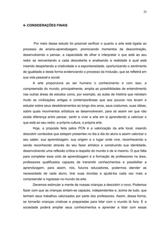 22



4- CONSIDERAÇÕES FINAIS




       Por meio desse estudo foi possível verificar o quanto a arte está ligada ao
processo de ensino-aprendizagem, promovendo momentos de descontração,
desenvolvendo o pensar, a capacidade de olhar e interpretar o que está ao seu
redor se reinventando a cada descoberta e analisando a realidade à qual está
inserido despertando a criatividade e a espontaneidade, oportunizando o sentimento
de igualdade e desta forma evidenciando o processo da Inclusão, que se refletirá em
sua vida pessoal e social.
      A arte proporciona ao ser humano o conhecimento e com isso, a
compreensão do mundo, principalmente, amplia as possibilidades de entendimento
nas outras áreas de estudos como, por exemplo, as aulas de história que retratam
muito as civilizações antigas e contemporâneas que aos poucos nos levam a
estudar sobre seus desdobramentos ao longo dos anos, seus costumes, suas idéias,
sobre quais movimentos artísticos se desenvolveram, para só assim ver que não
existe diferença entre pensar, sentir e viver a arte em si aprendendo a valorizar o
que está ao seu redor, a própria cultura, a própria arte.
      Hoje, a proposta feita pelos PCN é a valorização da arte local, visando
descobrir conteúdos que estejam presentes no dia a dia do aluno e assim valorizar o
seu saber, sua aprendizagem, sua origem e o lugar onde vive, reconhecendo e
sendo reconhecido através do seu fazer artístico e construindo sua identidade,
desenvolvendo uma reflexão crítica a respeito do mundo e de si mesmo. O que falta
para completar esse ciclo de aprendizagem é a formação de professores na área,
professores qualificados capazes de transmitir conhecimentos e possibilitar a
aprendizagem, para assim, nós, futuros educadores, podermos atender as
necessidade de cada aluno, tirar suas dúvidas e ajudá-los cada vez mais a
compreender e ingressar no mundo da arte.
      Devemos estimular a mente de nossas crianças a descobrir o novo. Podemos
fazer com que as crianças sintam-se capazes, independentes e, acima de tudo, que
tenham seus trabalhos valorizados por parte dos professores. Assim, dessa forma,
se tornarão crianças criativas e preparadas para lidar com o mundo lá fora. E a
sociedade poderá ampliar seus conhecimentos e aprender a lidar com essas
 