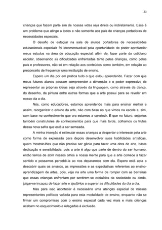 23



crianças que fazem parte sim de nossas vidas seja direta ou indiretamente. Esse é
um problema que atinge a todos e não somente aos pais de crianças portadoras de
necessidades especiais.
      O desafio de estagiar na sala de alunos portadores de necessidades
educacionais especiais foi incomensurável pela oportunidade de poder aprofundar
meus estudos na área de educação especial, além de, fazer parte do cotidiano
escolar, observando as dificuldades enfrentadas tanto pelas crianças, como pelos
pais e professores, não só em relação aos conteúdos como também, em relação ao
preconceito de frequentar uma instituição de ensino.
      Espero um dia por em prática tudo o que estou aprendendo. Fazer com que
meus futuros alunos possam compreender a dimensão e o poder expressivo de
representar as próprias ideias seja através da linguagem, como através da dança,
do desenho, da pintura entre outras formas que a arte possui para se revelar em
nosso dia a dia.
      Nós, como educadores, estamos aprendendo mais para ensinar melhor e
assim, reorganizar o ensino da arte, não com base no que vimos na escola e, sim,
com base no conhecimento que ora estamos a construir. E que no futuro, sejamos
também construtores de conhecimentos para que mais tarde, colhamos os frutos
dessa nova safra que está a ser semeada.
      A minha intenção é estimular essas crianças a despertar o interesse pela arte
como forma de expressão para depois desenvolver suas habilidades artísticas,
quero mostrar-lhes que não precisa ser gênio para fazer uma obra de arte, basta
dedicação e sensibilidade, pois a arte é algo que parte de dentro do ser humano,
então temos de abrir nossos olhos e nossa mente para que a arte comece a fazer
sentido e possamos percebê-la ao nos depararmos com ela. Espero está apta a
descobrir quais os anseios, as impressões e as expectativas referentes ao ensino-
aprendizagem de artes, pois, vejo na arte uma forma de romper com as barreiras
que essas crianças enfrentam por sentirem-se excluídas da sociedade ou ainda,
julgar-se incapaz de fazer arte e ajudá-los a superar as dificuldades do dia a dia.
      Mas para isso acontecer é necessário uma atenção especial de nossos
representantes políticos voltada para esta modalidade de ensino, enquanto não se
firmar um compromisso com o ensino especial cada vez mais e mais crianças
acabam no esquecimento e relegadas à exclusão.
 