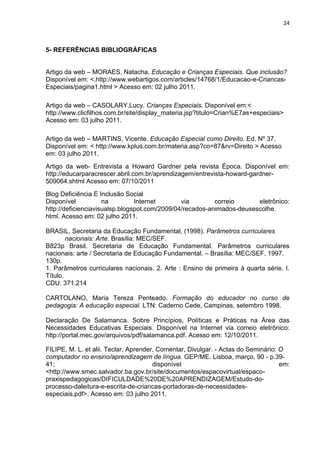 24



5- REFERÊNCIAS BIBLIOGRÁFICAS


Artigo da web – MORAES, Natacha. Educação e Crianças Especiais. Que inclusão?
Disponível em: <.http://www.webartigos.com/articles/14768/1/Educacao-e-Criancas-
Especiais/pagina1.html > Acesso em: 02 julho 2011.

Artigo da web – CASOLARY,Lucy. Crianças Especiais. Disponível em:<
http://www.clicfilhos.com.br/site/display_materia.jsp?titulo=Crian%E7as+especiais>
Acesso em: 03 julho 2011.

Artigo da web – MARTINS, Vicente. Educação Especial como Direito. Ed. Nº 37.
Disponível em: < http://www.kplus.com.br/materia.asp?co=87&rv=Direito > Acesso
em: 03 julho 2011.
Artigo da web- Entrevista a Howard Gardner pela revista Época. Disponível em:
http://educarparacrescer.abril.com.br/aprendizagem/entrevista-howard-gardner-
509064.shtml Acesso em: 07/10/2011
Blog Deficiência E Inclusão Social
Disponível           na         Internet       via        correio      eletrônico:
http://deficienciavisualsp.blogspot.com/2009/04/recados-animados-deusescolhe.
html. Acesso em: 02 julho 2011.

BRASIL, Secretaria da Educação Fundamental, (1998). Parâmetros curriculares
        nacionais: Arte. Brasília: MEC/SEF.
B823p Brasil. Secretaria de Educação Fundamental. Parâmetros curriculares
nacionais: arte / Secretaria de Educação Fundamental. – Brasília: MEC/SEF, 1997.
130p.
1. Parâmetros curriculares nacionais. 2. Arte : Ensino de primeira à quarta série. I.
Título.
CDU: 371.214

CARTOLANO, Maria Tereza Penteado. Formação do educador no curso de
pedagogia: A educação especial. LTN: Caderno Cede, Campinas, setembro 1998.

Declaração De Salamanca. Sobre Princípios, Políticas e Práticas na Área das
Necessidades Educativas Especiais. Disponível na Internet via correio eletrônico:
http://portal.mec.gov/arquivos/pdf/salamanca.pdf. Acesso em: 12/10/2011.

FILIPE, M. L. et alii. Teclar, Aprender, Comentar, Divulgar. - Actas do Seminário: O
computador no ensino/aprendizagem de língua. GEP/ME. Lisboa, março, 90 - p.39-
41;                                    disponível                                  em:
<http://www.smec.salvador.ba.gov.br/site/documentos/espacovirtual/espaco-
praxispedagogicas/DIFICULDADE%20DE%20APRENDIZAGEM/Estudo-do-
processo-daleitura-e-escrita-de-criancas-portadoras-de-necessidades-
especiais.pdf>. Acesso em: 03 julho 2011.
 