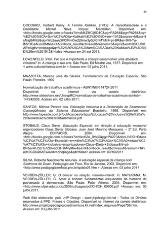 25



GODDARD, Herbert Henry. A Família Kallikak. (1912): A Hereditariedade e a
Debilidade      Mental.    Nova      Iorque:  Macmillan. Disponível   em:
<http://books.google.com.br/books?id=sM4ZMClj6O4C&pg=PA264&lpg=PA264&dq=
%E2%80%9CA+fam%C3%ADlia+Kallikak%E2%80%9D+em+1912&source=bl&ots=I
sMajl84NU&sig=Wq5awu3VCtPmOw22Anw3p0pRmMY&hl=pt-BR&ei=9Vt-Tu-
IM7OGsALeoBM&sa=X&oi=book_result&ct=result&resnum=3&sqi=2&ved=0CCUQ6
AEwAg#v=onepage&q=%E2%80%9CA%20fam%C3%ADlia%20Kallikak%E2%80%9
D%20em%201912&f=false >Acesso em 24 set 2011.

LOWENFELD, Vitor. Por que é importante a criança desenvolver uma atividade
criadora? In: A criança e sua arte. São Paulo: Ed Mestre Jou, 1977. Disponível em:
< www.culturainfancia.com.br > Acesso em: 02 julho 2011.

MAZZOTTA, Marcos José da Silveira. Fundamentos de Educação Especial. São
Paulo: Pioneira, 1992

Normalização de trabalhos acadêmicos - ABNT/NBR 14724:2011
Disponível         na         Internet      via         correio       eletrônico:
http://www.slideshare.net/UnespRC/normalizao-de-trabalhos-acadmicos-abntnbr-
147242005. Acesso em: 02 julho 2011.

SANTOS, Mônica Pereira dos. Educação Inclusiva e a Declaração de Salamanca:
Conseqüências ao Sistema Educacional Brasileiro. 1995. Disponível em:
http://www.lapeade.com.br/publicacoes/artigos/Educacao%20Inclusiva%20e%20a%
20Declaracao%20de%20Salamanca.pdf

STOBAUS, Claus Dieter. Educação Especial: em direção à educação inclusiva/
organizadores Claus Dieter Stobaus, Juan José Mourino Mosquera. – 2º Ed. Porto
Alegre:           EDIPUCRS.             2004.         Disponível          em:
<http://books.google.com.br/books?id=fwc62sl_8VcC&pg=PA273&dq=LIVRO+Educa
%C3%A7%C3%A3o+Especial:+em+dire%C3%A7%C3%A3o+%C3%A0+educa%C3
%A7%C3%A3o+inclusiva/+organizadores+Claus+Dieter+Stobaus&hl=pt-
BR&ei=6JSUTufZBIno0QHJhMy9Bw&sa=X&oi=book_result&ct=result&resnum=1&v
ed=0CDsQ6AEwAA#v=onepage&q&f=false> Acesso em: 09/10/2011

SILVA, Roberta Nascimento Antunes. A educação especial da criança com
Síndrome de Down. Pedagogia em Foco. Rio de Janeiro, 2002. Disponível em:
<http://www.pedagogiaemfoco.pro.br/spdslx07.htm >. Acesso em: 03 julho 2011

VERDEN-ZÖLLER, G. O brincar na relação materno-infantil. In: MATURANA, M;
VERDEN-ZÖLLER, G. Amar e brincar: fundamentos esquecidos do humano do
patriarcado à democracia. São Paulo: Polar Athena, 2004. Disponível em:
<http://www.ufpel.edu.br/cic/2008/cd/pages/pdf/CH/CH_00900.pdf >Acesso em: 03
julho 2011.

Web Site elaborado pela JHP Design - www.jhpdesign.kit.net - Todos os Direitos
reservados à PPD. Frases e Citações. Disponível na Internet via correio eletrônico:
http://www.projetospedagogicosdinamicos.kit.net/index_arquivos/Page756.htm.
Acesso em: 03 julho 2011.
 
