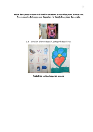 27



Fotos da exposição com os trabalhos artísticos elaborados pelos alunos com
   Necessidades Educacionais Especiais na Escola Imaculada Conceição




            L. B. – aluna com Síndrome de Down, participando da exposição




                     Trabalhos realizados pelos alunos.
 