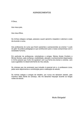 AGRADECIMENTOS



À Deus,


Aos meus pais,


Aos meus filhos,


Às minhas colegas e amigas, pessoas a quem aprendi a respeitar e valorizar a cada
dia durante o curso,


Aos professores do curso que foram pacientes e perseverantes ao ensinar “o pulo
do gato” da prática pedagógica e que contribuíram para o nosso compromisso com a
sociedade humana,


Em particular às professoras, orientadoras e amigas, Marisa Araújo Cordeiro e
Mirnes Soriano, pela confiança, credibilidade, atenção e conhecimentos dispensados
à minha pessoa que muito me ajudaram com sua forma de ensinar e orientar, com
suas sugestões no desenvolvimento do meu estudo,


Às crianças que me ensinaram que inclusão é possível sim e, à professora Lúcia,
pelos seus depoimentos e contribuição para a realização do estudo,


Às minhas colegas e amigas de trabalho, por nunca me deixarem desistir, pelo
incentivo dado diante do cansaço, não me deixando fraquejar durante as longas
noites de estudo.




                                                      Muito Obrigada!
 