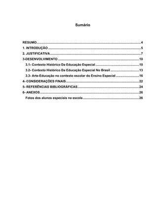 Sumário



RESUMO..................................................................................................................... 4
1. INTRODUÇÃO ........................................................................................................ 5
2. JUSTIFICATIVA ...................................................................................................... 7
3-DESENVOLVIMENTO ........................................................................................... 10
   3.1- Contexto Histórico Da Educação Especial ................................................. 10
   3.2- Contexto Histórico Da Educação Especial No Brasil ................................ 13
   3.3- Arte-Educação no contexto escolar do Ensino Especial .......................... 16
4- CONSIDERAÇÕES FINAIS .................................................................................. 22
5- REFERÊNCIAS BIBLIOGRÁFICAS ..................................................................... 24
6- ANEXOS ............................................................................................................... 26
   Fotos dos alunos especiais na escola ............................................................... 26
 