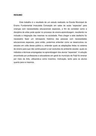 RESUMO


      Este trabalho é o resultado de um estudo realizado na Escola Municipal de
Ensino Fundamental Imaculada Conceição em salas de aulas “especiais” para
crianças com necessidades educacionais especiais, a fim de constatar como a
disciplina de artes pode ajudar no processo de ensino-aprendizagem, resultando na
inclusão e integração das mesmas na sociedade. Para chegar a este desfecho foi
necessário fazer um retrospecto histórico das pessoas com necessidades
educacionais especiais, para então, podermos entender como se desenvolveu os
estudos em volta desse público e, entender quais as adaptações feitas no sistema
de ensino para que não continuassem a ser excluídos do ambiente escolar, quais os
métodos e técnicas empregadas na aprendizagem dos alunos “especiais”. A solução
encontrada por professores e educadores em geral do município de Feijó foi ensinar
por meio da Arte, utilizando-a como incentivo, motivação, tanto para os alunos
quanto para si mesmos.
 