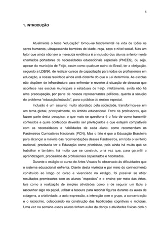5



1. INTRODUÇÃO




      Atualmente o tema “educação” tornou-se fundamental na vida de todos os
seres humanos, ultrapassando barreiras de idade, raça, sexo e nível social. Mas um
fator que ainda não tem a merecida evidência é a inclusão dos alunos anteriormente
chamados portadores de necessidades educacionais especiais (PNEES), ou seja,
apesar do município de Feijó, assim como qualquer outro do Brasil, ter a obrigação,
segundo a LDB/96, de realizar cursos de capacitação para todos os profissionais em
educação, a nossa realidade ainda está distante do que a Lei determina. As escolas
não dispõem de infraestrutura para enfrentar e reverter à situação de descaso que
acontece nas escolas municipais e estaduais de Feijó, infelizmente, ainda não há
uma preocupação, por parte de nossos representantes políticos, quanto à solução
do problema “educação/inclusão”, para o público do ensino especial.
      Inclusão é um assunto muito abordado pela sociedade, transformou-se em
um tema global, principalmente, no âmbito educacional. Entre os professores, que
fazem parte desta pesquisa, o que mais se questiona é o fato de como transmitir
conteúdos e quais conteúdos deverão ser privilegiados e que estejam compatíveis
com as necessidades e habilidades de cada aluno, como recomendam os
Parâmetros Curriculares Nacionais (PCN). Mas o fato é que a Educação Brasileira
para alcançar a maioria das recomendações desses Parâmetros, em todo o território
nacional, precisaria ter a Educação como prioridade, pois ainda há muito que se
trabalhar e também, há muito que se construir, uma vez que, para garantir a
aprendizagem, precisamos de profissionais capacitados e habilitados.
      Durante o estágio do curso de Artes Visuais foi observado às dificuldades que
o sistema educacional enfrenta. Diante desta vivência e por meio do conhecimento
construído ao longo do curso e vivenciado no estágio, foi possível se obter
resultados promissores com os alunos “especiais” e o ensino por meio das Artes,
tais como a realização de simples atividades como a de segurar um lápis e
rascunhar algo no papel, utilizar a tesoura para recortar figuras durante as aulas de
colagens, a criatividade, a auto expressão, a interação com o grupo, a concentração
e o raciocínio, colaborando na construção das habilidades cognitivas e motoras.
Uma vez na semana esses alunos tinham aulas de dança e atividades físicas com o
 