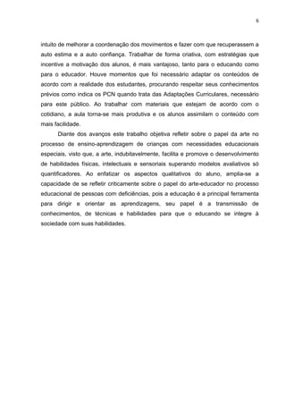 6



intuito de melhorar a coordenação dos movimentos e fazer com que recuperassem a
auto estima e a auto confiança. Trabalhar de forma criativa, com estratégias que
incentive a motivação dos alunos, é mais vantajoso, tanto para o educando como
para o educador. Houve momentos que foi necessário adaptar os conteúdos de
acordo com a realidade dos estudantes, procurando respeitar seus conhecimentos
prévios como indica os PCN quando trata das Adaptações Curriculares, necessário
para este público. Ao trabalhar com materiais que estejam de acordo com o
cotidiano, a aula torna-se mais produtiva e os alunos assimilam o conteúdo com
mais facilidade.
      Diante dos avanços este trabalho objetiva refletir sobre o papel da arte no
processo de ensino-aprendizagem de crianças com necessidades educacionais
especiais, visto que, a arte, indubitavelmente, facilita e promove o desenvolvimento
de habilidades físicas, intelectuais e sensoriais superando modelos avaliativos só
quantificadores. Ao enfatizar os aspectos qualitativos do aluno, amplia-se a
capacidade de se refletir criticamente sobre o papel do arte-educador no processo
educacional de pessoas com deficiências, pois a educação é a principal ferramenta
para dirigir e orientar as aprendizagens, seu papel é a transmissão de
conhecimentos, de técnicas e habilidades para que o educando se integre à
sociedade com suas habilidades.
 