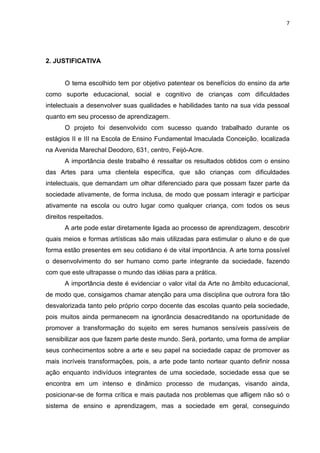 7




2. JUSTIFICATIVA


      O tema escolhido tem por objetivo patentear os benefícios do ensino da arte
como suporte educacional, social e cognitivo de crianças com dificuldades
intelectuais a desenvolver suas qualidades e habilidades tanto na sua vida pessoal
quanto em seu processo de aprendizagem.
      O projeto foi desenvolvido com sucesso quando trabalhado durante os
estágios II e III na Escola de Ensino Fundamental Imaculada Conceição, localizada
na Avenida Marechal Deodoro, 631, centro, Feijó-Acre.
      A importância deste trabalho é ressaltar os resultados obtidos com o ensino
das Artes para uma clientela específica, que são crianças com dificuldades
intelectuais, que demandam um olhar diferenciado para que possam fazer parte da
sociedade ativamente, de forma inclusa, de modo que possam interagir e participar
ativamente na escola ou outro lugar como qualquer criança, com todos os seus
direitos respeitados.
      A arte pode estar diretamente ligada ao processo de aprendizagem, descobrir
quais meios e formas artísticas são mais utilizadas para estimular o aluno e de que
forma estão presentes em seu cotidiano é de vital importância. A arte torna possível
o desenvolvimento do ser humano como parte integrante da sociedade, fazendo
com que este ultrapasse o mundo das idéias para a prática.
      A importância deste é evidenciar o valor vital da Arte no âmbito educacional,
de modo que, consigamos chamar atenção para uma disciplina que outrora fora tão
desvalorizada tanto pelo próprio corpo docente das escolas quanto pela sociedade,
pois muitos ainda permanecem na ignorância desacreditando na oportunidade de
promover a transformação do sujeito em seres humanos sensíveis passíveis de
sensibilizar aos que fazem parte deste mundo. Será, portanto, uma forma de ampliar
seus conhecimentos sobre a arte e seu papel na sociedade capaz de promover as
mais incríveis transformações, pois, a arte pode tanto nortear quanto definir nossa
ação enquanto indivíduos integrantes de uma sociedade, sociedade essa que se
encontra em um intenso e dinâmico processo de mudanças, visando ainda,
posicionar-se de forma crítica e mais pautada nos problemas que afligem não só o
sistema de ensino e aprendizagem, mas a sociedade em geral, conseguindo
 