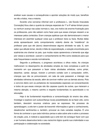 8



analisar suas causas e consequências e apontar soluções de modo que, beneficie
se não a todos, mas a maioria.
      Durante uma conversa informal com a professora L. (da Escola Imaculada
Conceição) ficou claro o quanto às crianças especiais de 1ª a 4ª séries tinham pouco
ou nenhum avanço nas aulas normais e, isso, era motivo de enorme frustração para
os professores, pois não sabiam como fazer para que essas crianças viessem a se
interessar pelos conteúdos. Eram crianças apáticas que não demonstravam o menor
interesse em assimilar qualquer coisa que o professor dizia ou fazia. Muitas delas
ainda apresentavam certo comportamento violento diante da “insistência” do
professor para que ele (aluno) desenvolvesse alguma atividade na sala. E, sem
saber que atitude tomar, devido à falta de especialização, a solução encontrada para
acalmá-las era chamar os pais, que muitas vezes apreensivos e temendo que algo
pior viesse a acontecer, usavam o comportamento do filho como obstáculo para que
este frequentasse a escola normalmente.
      Segundo a professora, o progresso aconteceu a olhos vistos. As crianças
melhoraram no desempenho de atividades simples às mais complexas a partir do
momento em que passaram a fazer várias atividades artísticas, como pintar,
desenhar, cantar, dançar, tiveram o primeiro contato com o computador, enfim,
crianças que não se pronunciavam, em sala de aula passaram a interagir nas
atividades rotineiras da escola, além de conviver melhor com os demais alunos. Pois
o convívio diário com os portadores de necessidades especiais vai conscientizando
a todos de que essas crianças são tão capazes quanto às outras, que merecem a
mesma atenção, o mesmo carinho e respeito fundamentais no aprendizado e na
educação.
      Hoje é de fundamental importância a conscientização do ensino das artes.
Investigar e explorar com autoconfiança novas possibilidades de se fazer arte, como
também, descobrir recursos criativos para se expressar. No processo de
aprendizagem, a arte tem o poder de transmitir informações e gerar o conhecimento,
desabrochar sentimentos e, também, provocar as mais variadas reações. É uma
forma de conhecer o que cada indivíduo pensa e sabe sobre arte e sobre o processo
de criação, pois, é notável a capacidade que a arte tem de conseguir fazer com que
o ser humano desenvolva tanto o seu raciocínio lógico quanto sua criatividade e sua
participação e colaboração na sociedade.
 
