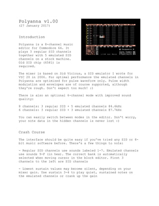 Polyanna v1.00
(27 January 2017)
Introduction
Polyanna is a 8-channel music
editor for Commodore 64. It
plays 3 regular SID channels
together with 5 emulated SID
channels on a stock machine.
Old SID chip (6581) is
required.
The mixer is based on Sid Vicious, a SID emulator I wrote for
VIC 20 in 2006. For optimal performance the emulated channels in
Polyanna are optimized for pulse waveform only. Pulse width
modulation and envelopes are of course supported, although
they're rough. Don't expect too much! :)
There is also an optional 6-channel mode with improved sound
quality:
8 channels: 3 regular SID + 5 emulated channels @4.4kHz
6 channels: 3 regular SID + 3 emulated channels @7.7kHz
You can easily switch between modes in the editor. Don't worry,
your note data in the hidden channels is never lost :)
Crash Course
The interface should be quite easy if you've tried any SID or 8-
bit music software before. There's a few things to note:
- Regular SID channels use sounds labeled 1-7. Emulated channels
use sounds 9-F (in hex). The correct bank is automatically
selected when moving cursor in the block editor. First 3
channels to the left are SID channels
- Lowest sustain values may become silent, depending on your
mixer gain. Use sustain 3-4 to play quiet, sustained notes on
the emulated channels or crank up the gain
 