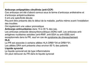 Anticorps antipeptides citrullinés (anti-CCP)
Ces anticorps ont été d’abord connus sous le terme d’anticorps antikératine et
d’anticorps antipérinucléaires
Il ont une spécificité élevée
Peuvent être présents dès le début de la maladie, parfois même avant l’installation
des troubles
Ont également une valeur pronostique
Anticorps antinucléaires dans 15 à 30 % des cas,
Les anticorps antiacide désoxyribonucléique (ADN) natif, Les anticorps anti-
antigènes nucléaires solubles (anti-RNP, anti-SSA ou anti-SSB) sont
exceptionnels dans la PR, sauf en cas de syndrome de chevauchement.
HLA
La PR est associée à certains allèles HLA DRB1*04 et DRB1*01.
Les allèles DR4 sont présents chez environ 60 % des patients
Liquide synovial
Le liquide synovial est de type inflammatoire
On peut retrouver du FR dans le liquide synovial
 