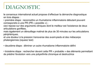 DIAGNOSTIC
le consensus international actuel propose d’effectuer la démarche diagnostique
en trois étapes :
• première étape : reconnaître un rhumatisme inflammatoire débutant pouvant
correspondre à une PR (PR « possible ») ;
ceci repose sur des arguments cliniques dont le meilleur est l’existence de deux
articulations gonflées,
mais également un dérouillage matinal de plus de 30 minutes sur les articulations
périphériques,
et une douleur à la pression transverse des avant-pieds et des métacarpo
phalangiennes (squeez test)
• deuxième étape : éliminer un autre rhumatisme inflammatoire défini
• troisième étape : rechercher devant cette PR « probable » des éléments permettant
de prédire l’évolution vers une polyarthrite chronique et destructrice
 