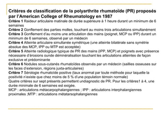 Critères de classification de la polyarthrite rhumatoïde (PR) proposés
par l’American College of Rheumatology en 1987
Critère 1 Raideur articulaire matinale de durée supérieure à 1 heure durant un minimum de 6
semaines
Critère 2 Gonflement des parties molles, touchant au moins trois articulations simultanément
Critère 3 Gonflement d’au moins une articulation des mains (poignet, MCP ou IPP) durant un
minimum de 6 semaines, observé par un médecin
Critère 4 Atteinte articulaire simultanée symétrique (une atteinte bilatérale sans symétrie
absolue des MCP, IPP ou MTP est acceptée)
Critère 5 Atteinte radiologique typique de PR des mains (IPP, MCP) et poignets avec présence
nécessaire d’érosions ounde déminéralisation touchant les articulations atteintes de façon
exclusive et prédominante
Critère 6 Nodules sous-cutanés rhumatoïdes observés par un médecin (saillies osseuses sur
les faces d’extension, régions juxta-articulaires)
Critère 7 Sérologie rhumatoïde positive (taux anormal par toute méthode pour laquelle la
positivité n’existe que chez moins de 5 % d’une population témoin normale)
Quatre critères sur sept présents permettent undiagnostic de PR. Pour les critères1 à 4, une
durée minimale de 6 semaines est exigée.
MCP : articulations métacarpophalangiennes ; IPP : articulations interphalangiennes
proximales ;MTP : articulations métatarsophalangiennes
 