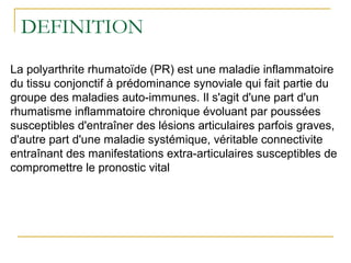 DEFINITION
La polyarthrite rhumatoïde (PR) est une maladie inflammatoire
du tissu conjonctif à prédominance synoviale qui fait partie du
groupe des maladies auto-immunes. Il s'agit d'une part d'un
rhumatisme inflammatoire chronique évoluant par poussées
susceptibles d'entraîner des lésions articulaires parfois graves,
d'autre part d'une maladie systémique, véritable connectivite
entraînant des manifestations extra-articulaires susceptibles de
compromettre le pronostic vital
 