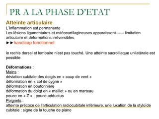 PR A LA PHASE D’ETAT
Atteinte articulaire
L’Inflammation est permanente
Les lésions ligamentaires et ostéocartilagineuses apparaissent→→ limitation
articulaire et déformations irréversibles
►►handicap fonctionnel
le rachis dorsal et lombaire n’est pas touché. Une atteinte sacroiliaque unilatérale est
possible
Déformations :
Mains :
déviation cubitale des doigts en « coup de vent »
déformation en « col de cygne »
déformation en boutonnière
déformation du doigt en « maillet » ou en marteau
pouce en « Z » , pouce adductus
Poignets :
atteinte précoce de l’articulation radiocubitale inférieure, une luxation de la styloïde
cubitale : signe de la touche de piano
 