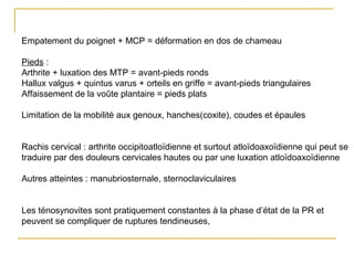 Empatement du poignet + MCP = déformation en dos de chameau
Pieds :
Arthrite + luxation des MTP = avant-pieds ronds
Hallux valgus + quintus varus + orteils en griffe = avant-pieds triangulaires
Affaissement de la voûte plantaire = pieds plats
Limitation de la mobilité aux genoux, hanches(coxite), coudes et épaules
Rachis cervical : arthrite occipitoatloïdienne et surtout atloïdoaxoïdienne qui peut se
traduire par des douleurs cervicales hautes ou par une luxation atloïdoaxoïdienne
Autres atteintes : manubriosternale, sternoclaviculaires
Les ténosynovites sont pratiquement constantes à la phase d’état de la PR et
peuvent se compliquer de ruptures tendineuses,
 