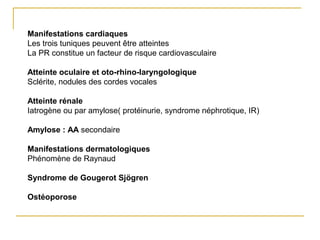 Manifestations cardiaques
Les trois tuniques peuvent être atteintes
La PR constitue un facteur de risque cardiovasculaire
Atteinte oculaire et oto-rhino-laryngologique
Sclérite, nodules des cordes vocales
Atteinte rénale
Iatrogène ou par amylose( protéinurie, syndrome néphrotique, IR)
Amylose : AA secondaire
Manifestations dermatologiques
Phénomène de Raynaud
Syndrome de Gougerot Sjögren
Ostéoporose
 