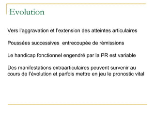 Evolution
Vers l’aggravation et l’extension des atteintes articulaires
Poussées successives entrecoupée de rémissions
Le handicap fonctionnel engendré par la PR est variable
Des manifestations extraarticulaires peuvent survenir au
cours de l’évolution et parfois mettre en jeu le pronostic vital
 