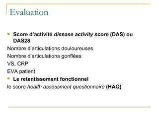 Evaluation
 Score d’activité disease activity score (DAS) ou
DAS28
Nombre d’articulations douloureuses
Nombre d’articulations gonflées
VS, CRP
EVA patient
 Le retentissement fonctionnel
le score health assessment questionnaire (HAQ)
 