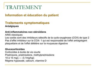 TRAITEMENT
Information et éducation du patient
Traitements symptomatiques
Antalgiques
Anti-inflammatoires non stéroïdiens
AINS classiques
Les coxibs sont des inhibiteurs sélectifs de la cyclo-oxygénase (COX) de type 2
Pas d’effet inhibiteur sur la COX- 1 qui est responsable de l’effet antiagrégant
plaquettaire et de l’effet délétère sur la muqueuse digestive
Glucocorticoïdes
Corticoïdes à durée de vie courte
Prednisone, prednisolone, methylprednisolone
10 à 15 mg/j→→0,1mg/kg/j
Régime hyposodé, calcium, vitamine D
 