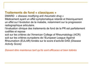 Traitements de fond « classiques »
DMARD « disease modifying anti rheumatic drug »
Médicament ayant un effet symptomatique retardé et théoriquement
un effet sur l’évolution de la maladie, notamment sur la progression
radiographique articulaire.
l’évaluation clinique des traitements de fond de la PR est parfaitement
codifiée et repose
soit sur les critères de l’American College of Rheumatology (ACR)
soit sur les critères européens de l’European League Against
Rheumatism (EULAR) fondés sur le score d’activité DAS (Disease
Activity Score)
Doivent être maintenus tant qu’ils sont efficaces et bien tolérés
 