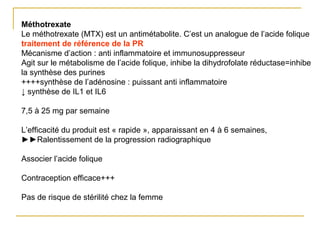Méthotrexate
Le méthotrexate (MTX) est un antimétabolite. C’est un analogue de l’acide folique
traitement de référence de la PR
Mécanisme d’action : anti inflammatoire et immunosuppresseur
Agit sur le métabolisme de l’acide folique, inhibe la dihydrofolate réductase=inhibe
la synthèse des purines
++++synthèse de l’adénosine : puissant anti inflammatoire
↓ synthèse de IL1 et IL6
7,5 à 25 mg par semaine
L’efficacité du produit est « rapide », apparaissant en 4 à 6 semaines,
►►Ralentissement de la progression radiographique
Associer l’acide folique
Contraception efficace+++
Pas de risque de stérilité chez la femme
 