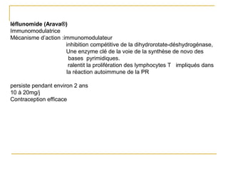 léflunomide (Arava®)
Immunomodulatrice
Mécanisme d’action :immunomodulateur
inhibition compétitive de la dihydrorotate-déshydrogénase,
Une enzyme clé de la voie de la synthèse de novo des
bases pyrimidiques.
ralentit la prolifération des lymphocytes T impliqués dans
la réaction autoimmune de la PR
persiste pendant environ 2 ans
10 à 20mg/j
Contraception efficace
 