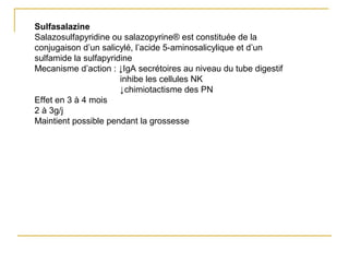 Sulfasalazine
Salazosulfapyridine ou salazopyrine® est constituée de la
conjugaison d’un salicylé, l’acide 5-aminosalicylique et d’un
sulfamide la sulfapyridine
Mecanisme d’action : ↓IgA secrétoires au niveau du tube digestif
inhibe les cellules NK
↓chimiotactisme des PN
Effet en 3 à 4 mois
2 à 3g/j
Maintient possible pendant la grossesse
 