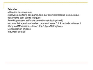 Sels d’or
utilisation devenue rare,
réservés à certains cas particuliers par exemple lorsque les nouveaux
traitements sont contre indiqués.
Aurothiopropanol sulfonate de sodium (Allochrysine®)
réponse thérapeutique tardive, rarement avant 3 à 4 mois de traitement
50mg en IM/semaine→dose 1,2 à 1,8g→100mg/mois
Contraception efficace
Inducteur de LES
 