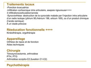 Traitements locaux
-Ponction évacuatrice
-Infiltration cortisonique intra articulaire, asepsie rigoureuse++++
3 infiltrations/articulation/année
-Synoviorthèse :destruction de la synoviale malade par l’injection intra articulaire
d’un radio isotope (yttrium 90,rhénium 196, erbium 169), ou d’un produit chimique
(l’acide osmique)
À un stade précoce
Réeducation fonctionnelle ++++
Kinésithérapie, ergothérapie
Appareillage
Orthèse de repos et de fonction
Aides techniques
Chirurgie
Ténosynovectomie, arthrodèse
PTH, PTG
Arthrodèse occipito-C2 (luxation C1-C2)
Psychothérapie
 